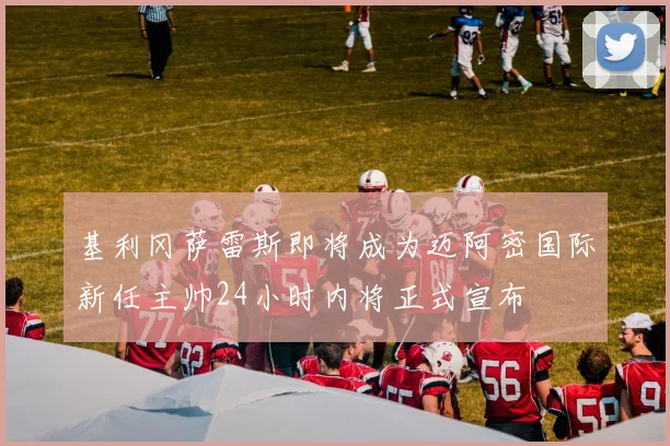 基利冈萨雷斯即将成为迈阿密国际新任主帅24小时内将正式宣布