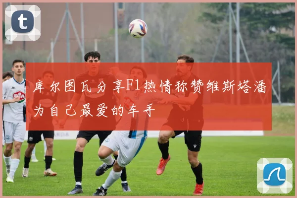 库尔图瓦分享F1热情称赞维斯塔潘为自己最爱的车手