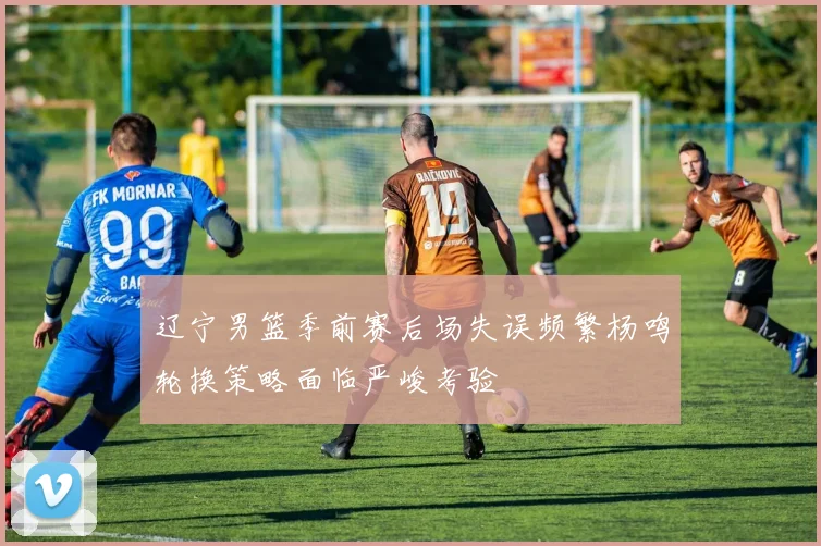 辽宁男篮季前赛后场失误频繁杨鸣轮换策略面临严峻考验