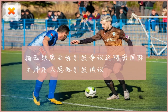 梅西缺席合练引发争议迈阿密国际主帅用人思路引发热议