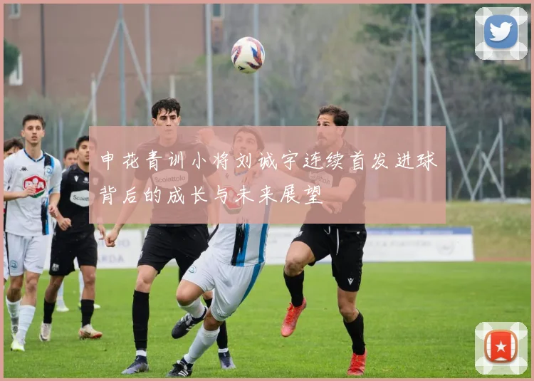 申花青训小将刘诚宇连续首发进球背后的成长与未来展望