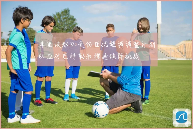 库里谈球队受伤困扰强调调整计划以应对巴特勒和穆迪缺阵挑战