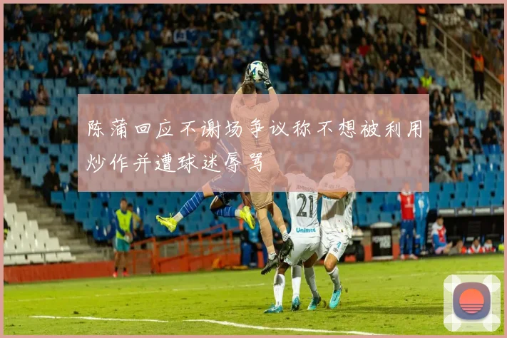 陈蒲回应不谢场争议称不想被利用炒作并遭球迷辱骂